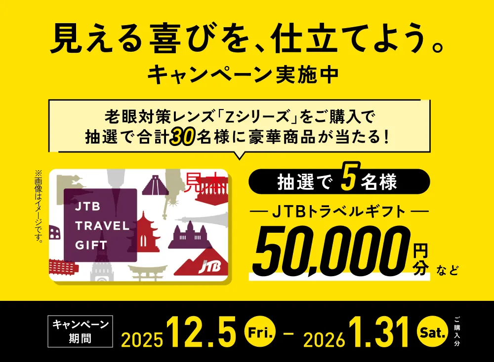 「見える喜びを、仕立てよう。」キャンペーン実施中 キャンペーン期間:2025.12.05(金)〜2026.01.31(土)ご購入分まで 老眼対策レンズ「Zシリーズ」をご購入で、抽選で合計30名様に豪華賞品が当たる!