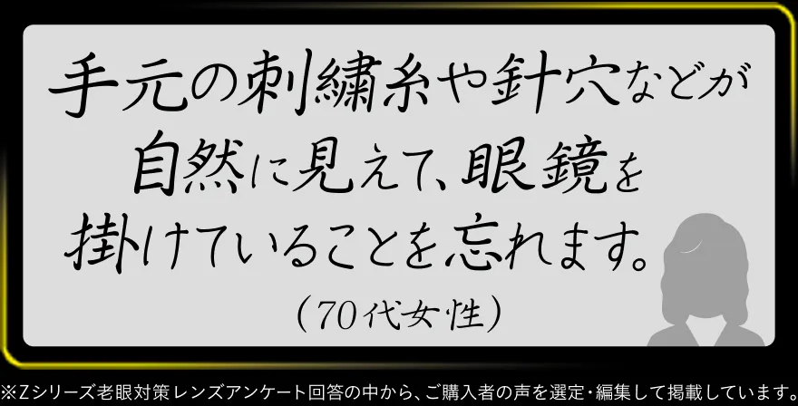手元の刺繍糸や針穴などが自然に見えて、眼鏡を掛けていることを忘れます。（70代女性）