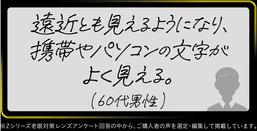遠近とも見えるようになり、携帯やパソコンの文字がよく見える。(60代男性)