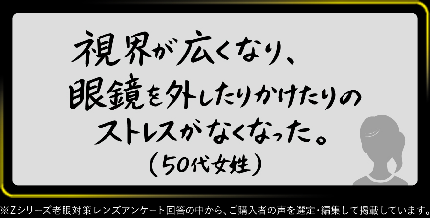 視界が広くなり、眼鏡を外したりかけたりのストレスがなくなった。（50代女性）